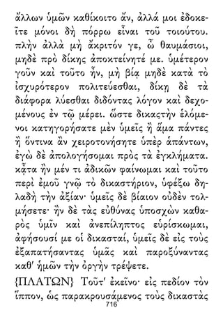 ἄλλων ὑμῶν καθίκοιτο ἄν, ἀλλά μοι ἐδοκε-
ῖτε μόνοι δὴ πόρρω εἶναι τοῦ τοιούτου.
πλὴν ἀλλὰ μὴ ἄκριτόν γε, ὦ θαυμάσιοι,
μηδὲ πρὸ δίκης ἀποκτείνητέ με. ὑμέτερον
γοῦν καὶ τοῦτο ἦν, μὴ βίᾳ μηδὲ κατὰ τὸ
ἰσχυρότερον πολιτεύεσθαι, δίκῃ δὲ τὰ
διάφορα λύεσθαι διδόντας λόγον καὶ δεχο-
μένους ἐν τῷ μέρει. ὥστε δικαςτὴν ἑλόμε-
νοι κατηγορήσατε μὲν ὑμεῖς ἢ ἅμα πάντες
ἢ ὅντινα ἂν χειροτονήσητε ὑπὲρ ἁπάντων,
ἐγὼ δὲ ἀπολογήσομαι πρὸς τὰ ἐγκλήματα.
κᾆτα ἢν μέν τι ἀδικῶν φαίνωμαι καὶ τοῦτο
περὶ ἐμοῦ γνῷ τὸ δικαστήριον, ὑφέξω δη-
λαδὴ τὴν ἀξίαν· ὑμεῖς δὲ βίαιον οὐδὲν τολ-
μήσετε· ἢν δὲ τὰς εὐθύνας ὑποσχὼν καθα-
ρὸς ὑμῖν καὶ ἀνεπίληπτος εὑρίσκωμαι,
ἀφήσουσί με οἱ δικασταί, ὑμεῖς δὲ εἰς τοὺς
ἐξαπατήσαντας ὑμᾶς καὶ παροξύναντας
καθ' ἡμῶν τὴν ὀργὴν τρέψετε.
{ΠΛΑΤΩΝ} Τοῦτ' ἐκεῖνο· εἰς πεδίον τὸν
ἵππον, ὡς παρακρουσάμενος τοὺς δικαστὰς
716
 