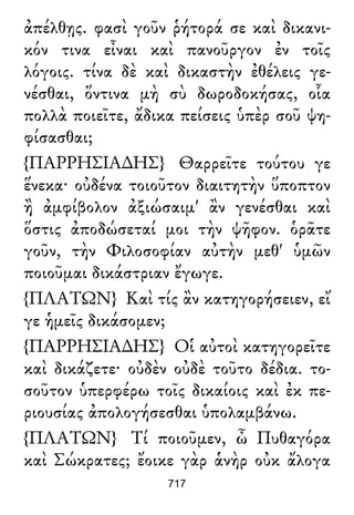 ἀπέλθῃς. φασὶ γοῦν ῥήτορά σε καὶ δικανι-
κόν τινα εἶναι καὶ πανοῦργον ἐν τοῖς
λόγοις. τίνα δὲ καὶ δικαστὴν ἐθέλεις γε-
νέσθαι, ὅντινα μὴ σὺ δωροδοκήσας, οἷα
πολλὰ ποιεῖτε, ἄδικα πείσεις ὑπὲρ σοῦ ψη-
φίσασθαι;
{ΠΑΡΡΗΣΙΑ∆ΗΣ} Θαρρεῖτε τούτου γε
ἕνεκα· οὐδένα τοιοῦτον διαιτητὴν ὕποπτον
ἢ ἀμφίβολον ἀξιώσαιμ' ἂν γενέσθαι καὶ
ὅστις ἀποδώσεταί μοι τὴν ψῆφον. ὁρᾶτε
γοῦν, τὴν Φιλοσοφίαν αὐτὴν μεθ' ὑμῶν
ποιοῦμαι δικάστριαν ἔγωγε.
{ΠΛΑΤΩΝ} Καὶ τίς ἂν κατηγορήσειεν, εἴ
γε ἡμεῖς δικάσομεν;
{ΠΑΡΡΗΣΙΑ∆ΗΣ} Οἱ αὐτοὶ κατηγορεῖτε
καὶ δικάζετε· οὐδὲν οὐδὲ τοῦτο δέδια. το-
σοῦτον ὑπερφέρω τοῖς δικαίοις καὶ ἐκ πε-
ριουσίας ἀπολογήσεσθαι ὑπολαμβάνω.
{ΠΛΑΤΩΝ} Τί ποιοῦμεν, ὦ Πυθαγόρα
καὶ Σώκρατες; ἔοικε γὰρ ἁνὴρ οὐκ ἄλογα
717
 