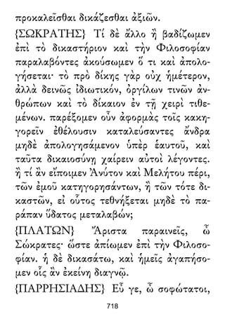 προκαλεῖσθαι δικάζεσθαι ἀξιῶν.
{ΣΩΚΡΑΤΗΣ} Τί δὲ ἄλλο ἢ βαδίζωμεν
ἐπὶ τὸ δικαστήριον καὶ τὴν Φιλοσοφίαν
παραλαβόντες ἀκούσωμεν ὅ τι καὶ ἀπολο-
γήσεται· τὸ πρὸ δίκης γὰρ οὐχ ἡμέτερον,
ἀλλὰ δεινῶς ἰδιωτικόν, ὀργίλων τινῶν ἀν-
θρώπων καὶ τὸ δίκαιον ἐν τῇ χειρὶ τιθε-
μένων. παρέξομεν οὖν ἀφορμὰς τοῖς κακη-
γορεῖν ἐθέλουσιν καταλεύσαντες ἄνδρα
μηδὲ ἀπολογησάμενον ὑπὲρ ἑαυτοῦ, καὶ
ταῦτα δικαιοσύνῃ χαίρειν αὐτοὶ λέγοντες.
ἢ τί ἂν εἴποιμεν Ἀνύτον καὶ Μελήτου πέρι,
τῶν ἐμοῦ κατηγορησάντων, ἢ τῶν τότε δι-
καστῶν, εἰ οὗτος τεθνήξεται μηδὲ τὸ πα-
ράπαν ὕδατος μεταλαβών;
{ΠΛΑΤΩΝ} Ἄριστα παραινεῖς, ὦ
Σώκρατες· ὥστε ἀπίωμεν ἐπὶ τὴν Φιλοσο-
φίαν. ἡ δὲ δικασάτω, καὶ ἡμεῖς ἀγαπήσο-
μεν οἷς ἂν ἐκείνη διαγνῷ.
{ΠΑΡΡΗΣΙΑ∆ΗΣ} Εὖ γε, ὦ σοφώτατοι,
718
 