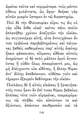 ἀμείνω ταῦτα καὶ νομιμώτερα. τοὺς μέντοι
λίθους φυλάττετε, ὡς ἔφην· δεήσει γὰρ
αὐτῶν μικρὸν ὕστερον ἐν τῷ δικαστηρίῳ.
Ποῦ δὲ τὴν Φιλοσοφίαν εὕροι τις ἄν; οὐ
γὰρ οἶδα ἔνθα οἰκεῖ· καίτοι πάνυ πολὺν
ἐπλανήθην χρόνον ἀναζητῶν τὴν οἰκίαν,
ὡς συγγενοίμην αὐτῇ. εἶτα ἐντυγχάνων ἄν
τισι τριβώνια περιβεβλημένοις καὶ πώγω-
νας βαθεῖς καθειμένοις παρ' αὐτῆς ἐκείνης
ἥκειν φάσκουσιν, οἰόμενος εἰδέναι αὐτοὺς
ἀνηρώτων· οἱ δὲ πολὺ μᾶλλον ἐμοῦ ἀγνοο-
ῦντες ἢ οὐδὲν ὅλως ἀπεκρίναντό μοι, ὡς
μὴ ἐλέγχοιντο οὐκ εἰδότες, ἢ ἄλλην θύραν
ἀντ' ἄλλης ἐπεδείκνυον. οὐδέπω γοῦν καὶ
τήμερον ἐξευρεῖν δεδύνημαι τὴν οἰκίαν.
Πολλάκις δὲ ἢ αὐτὸς εἰκάσας ἢ ξεναγήσα-
ντός τινος ἧκον ἂν ἐπί τινας θύρας βεβαίως
ἐλπίσας τότε γοῦν εὑρηκέναι, τεκμαιρόμε-
νος τῷ πλήθει τῶν εἰσιόντων τε καὶ
ἐξιόντων, ἁπάντων σκυθρωπῶν καὶ τὰ
719
 