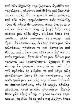 καὶ τῶν δημοσίᾳ νομιζομένων ἀγαθῶν κα-
ταγελάσαι, πλούτου καὶ δόξης καὶ βασιλεί-
ας καὶ τιμῆς, ἔτι τε χρυσοῦ καὶ πορφύρας,
καὶ τῶν πάνυ περιβλέπτων τοῖς πολλοῖς,
τέως δὲ κἀμοὶ δοκούντων. ἅπερ ἔγωγε ἀτε-
νεῖ καὶ ἀναπεπταμένῃ τῇ ψυχῇ δεξάμενος
αὐτίκα μὲν οὐδὲ εἶχον εἰκάσαι ὅπερ ἐπε-
πόνθειν, ἀλλὰ παντοῖος ἐγιγνόμην· καὶ
ἄρτι μὲν ἐλυπούμην, ἐληλεγμένων μοι τῶν
φιλτάτων, πλούτου τε καὶ ἀργυρίου καὶ
δόξης, καὶ μόνον οὐκ ἐδάκρυον ἐπ' αὐτοῖς
καθῃρημένοις, ἄρτι δὲ αὐτὰ μὲν ἐδόκει μοι
ταπεινὰ καὶ καταγέλαστα· ἔχαιρον δ' αὖ
ὥσπερ ἐκ ζοφεροῦ τινος ἀέρος τοῦ βίου
τοῦ πρόσθεν ἐς αἰθρίαν τε καὶ μέγα φῶς
ἀναβλέπων· ὥστε δή, τὸ καινότατον, τοῦ
ὀφθαλμοῦ μὲν καὶ τῆς περὶ αὐτὸν ἀσθενεί-
ας ἐπελανθανόμην, τὴν δὲ ψυχὴν ὀξυδερ-
κέστερος κατὰ μικρὸν ἐγιγνόμην· ἐλελή-
θειν γὰρ τέως αὐτὴν τυφλώττουσαν περι-
φέρων. προϊὼν δὲ ἐς τόδε περιήχθην, ὅπερ
72
 