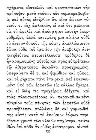 σχήματα εὐσταλῶν καὶ φροντιστικῶν τὴν
πρόσοψιν· μετὰ τούτων οὖν συμπαραβυςθε-
ὶς καὶ αὐτὸς εἰσῆλθον ἄν. εἶτα ἑώρων γύ-
ναιόν τι οὐχ ἁπλοϊκόν, εἰ καὶ ὅτι μάλιστα
εἰς τὸ ἀφελὲς καὶ ἀκόσμητον ἑαυτὴν ἐπερ-
ρύθμιζεν, ἀλλὰ κατεφάνη μοι αὐτίκα οὐδὲ
τὸ ἄνετον δοκοῦν τῆς κόμης ἀκαλλώπιστον
ἐῶσα οὐδὲ τοῦ ἱματίου τὴν ἀναβολὴν ἀνε-
πιτηδεύτως περιστέλλουσα· πρόδηλος δὲ
ἦν κοσμουμένη αὐτοῖς καὶ πρὸς εὐπρέπειαν
τῷ ἀθεραπεύτῳ δοκοῦντι προσχρωμένη.
ὑπεφαίνετο δέ τι καὶ ψιμύθιον καὶ φῦκος,
καὶ τὰ ῥήματα πάνυ ἑταιρικά, καὶ ἐπαινου-
μένη ὑπὸ τῶν ἐραστῶν εἰς κάλλος ἔχαιρε,
καὶ εἰ δοίη τις προχείρως ἐδέχετο, καὶ
τοὺς πλουσιωτέρους ἂν παρακαθισαμένη
πλησίον τοὺς πένητας τῶν ἐραστῶν οὐδὲ
προσέβλεπεν. πολλάκις δὲ καὶ γυμνωθεί-
σης αὐτῆς κατὰ τὸ ἀκούσιον ἑώρων περι-
δέραια χρυσᾶ τῶν κλοιῶν παχύτερα. ταῦτα
ἰδὼν ἐπὶ πόδα ἂν εὐθὺς ἀνέστρεφον, οἰκτεί-
720
 