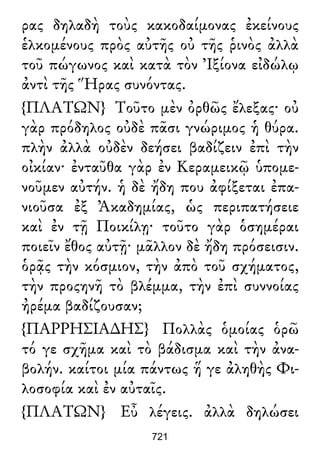 ρας δηλαδὴ τοὺς κακοδαίμονας ἐκείνους
ἑλκομένους πρὸς αὐτῆς οὐ τῆς ῥινὸς ἀλλὰ
τοῦ πώγωνος καὶ κατὰ τὸν Ἰξίονα εἰδώλῳ
ἀντὶ τῆς Ἥρας συνόντας.
{ΠΛΑΤΩΝ} Τοῦτο μὲν ὀρθῶς ἔλεξας· οὐ
γὰρ πρόδηλος οὐδὲ πᾶσι γνώριμος ἡ θύρα.
πλὴν ἀλλὰ οὐδὲν δεήσει βαδίζειν ἐπὶ τὴν
οἰκίαν· ἐνταῦθα γὰρ ἐν Κεραμεικῷ ὑπομε-
νοῦμεν αὐτήν. ἡ δὲ ἤδη που ἀφίξεται ἐπα-
νιοῦσα ἐξ Ἀκαδημίας, ὡς περιπατήσειε
καὶ ἐν τῇ Ποικίλῃ· τοῦτο γὰρ ὁσημέραι
ποιεῖν ἔθος αὐτῇ· μᾶλλον δὲ ἤδη πρόσεισιν.
ὁρᾷς τὴν κόσμιον, τὴν ἀπὸ τοῦ σχήματος,
τὴν προςηνῆ τὸ βλέμμα, τὴν ἐπὶ συννοίας
ἠρέμα βαδίζουσαν;
{ΠΑΡΡΗΣΙΑ∆ΗΣ} Πολλὰς ὁμοίας ὁρῶ
τό γε σχῆμα καὶ τὸ βάδισμα καὶ τὴν ἀνα-
βολήν. καίτοι μία πάντως ἥ γε ἀληθὴς Φι-
λοσοφία καὶ ἐν αὐταῖς.
{ΠΛΑΤΩΝ} Εὖ λέγεις. ἀλλὰ δηλώσει
721
 