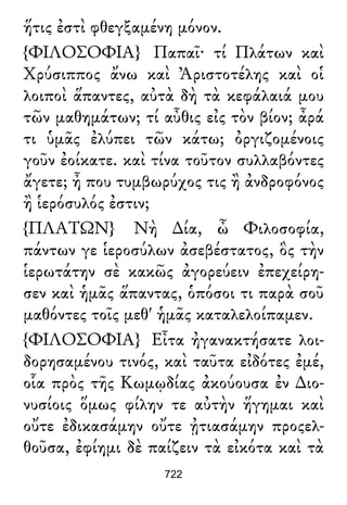 ἥτις ἐστὶ φθεγξαμένη μόνον.
{ΦΙΛΟΣΟΦΙΑ} Παπαῖ· τί Πλάτων καὶ
Χρύσιππος ἄνω καὶ Ἀριστοτέλης καὶ οἱ
λοιποὶ ἅπαντες, αὐτὰ δὴ τὰ κεφάλαιά μου
τῶν μαθημάτων; τί αὖθις εἰς τὸν βίον; ἆρά
τι ὑμᾶς ἐλύπει τῶν κάτω; ὀργιζομένοις
γοῦν ἐοίκατε. καὶ τίνα τοῦτον συλλαβόντες
ἄγετε; ἦ που τυμβωρύχος τις ἢ ἀνδροφόνος
ἢ ἱερόσυλός ἐστιν;
{ΠΛΑΤΩΝ} Νὴ ∆ία, ὦ Φιλοσοφία,
πάντων γε ἱεροσύλων ἀσεβέστατος, ὃς τὴν
ἱερωτάτην σὲ κακῶς ἀγορεύειν ἐπεχείρη-
σεν καὶ ἡμᾶς ἅπαντας, ὁπόσοι τι παρὰ σοῦ
μαθόντες τοῖς μεθ' ἡμᾶς καταλελοίπαμεν.
{ΦΙΛΟΣΟΦΙΑ} Εἶτα ἠγανακτήσατε λοι-
δορησαμένου τινός, καὶ ταῦτα εἰδότες ἐμέ,
οἷα πρὸς τῆς Κωμῳδίας ἀκούουσα ἐν ∆ιο-
νυσίοις ὅμως φίλην τε αὐτὴν ἥγημαι καὶ
οὔτε ἐδικασάμην οὔτε ᾐτιασάμην προςελ-
θοῦσα, ἐφίημι δὲ παίζειν τὰ εἰκότα καὶ τὰ
722
 