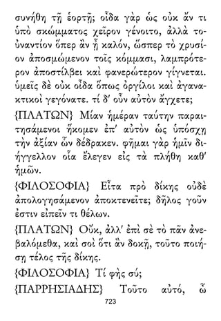 συνήθη τῇ ἑορτῇ; οἶδα γὰρ ὡς οὐκ ἄν τι
ὑπὸ σκώμματος χεῖρον γένοιτο, ἀλλὰ το-
ὐναντίον ὅπερ ἂν ᾖ καλόν, ὥσπερ τὸ χρυσί-
ον ἀποσμώμενον τοῖς κόμμασι, λαμπρότε-
ρον ἀποστίλβει καὶ φανερώτερον γίγνεται.
ὑμεῖς δὲ οὐκ οἶδα ὅπως ὀργίλοι καὶ ἀγανα-
κτικοὶ γεγόνατε. τί δ' οὖν αὐτὸν ἄγχετε;
{ΠΛΑΤΩΝ} Μίαν ἡμέραν ταύτην παραι-
τησάμενοι ἥκομεν ἐπ' αὐτὸν ὡς ὑπόσχῃ
τὴν ἀξίαν ὧν δέδρακεν. φῆμαι γὰρ ἡμῖν δι-
ήγγελλον οἷα ἔλεγεν εἰς τὰ πλήθη καθ'
ἡμῶν.
{ΦΙΛΟΣΟΦΙΑ} Εἶτα πρὸ δίκης οὐδὲ
ἀπολογησάμενον ἀποκτενεῖτε; δῆλος γοῦν
ἐστιν εἰπεῖν τι θέλων.
{ΠΛΑΤΩΝ} Οὔκ, ἀλλ' ἐπὶ σὲ τὸ πᾶν ἀνε-
βαλόμεθα, καὶ σοὶ ὅτι ἂν δοκῇ, τοῦτο ποιή-
σῃ τέλος τῆς δίκης.
{ΦΙΛΟΣΟΦΙΑ} Τί φὴς σύ;
{ΠΑΡΡΗΣΙΑ∆ΗΣ} Τοῦτο αὐτό, ὦ
723
 
