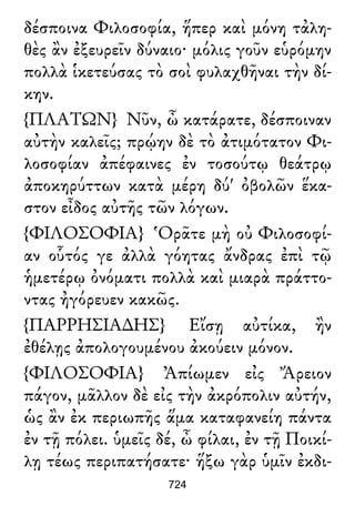 δέσποινα Φιλοσοφία, ἥπερ καὶ μόνη τἀλη-
θὲς ἂν ἐξευρεῖν δύναιο· μόλις γοῦν εὑρόμην
πολλὰ ἱκετεύσας τὸ σοὶ φυλαχθῆναι τὴν δί-
κην.
{ΠΛΑΤΩΝ} Νῦν, ὦ κατάρατε, δέσποιναν
αὐτὴν καλεῖς; πρῴην δὲ τὸ ἀτιμότατον Φι-
λοσοφίαν ἀπέφαινες ἐν τοσούτῳ θεάτρῳ
ἀποκηρύττων κατὰ μέρη δύ' ὀβολῶν ἕκα-
στον εἶδος αὐτῆς τῶν λόγων.
{ΦΙΛΟΣΟΦΙΑ} Ὁρᾶτε μὴ οὐ Φιλοσοφί-
αν οὗτός γε ἀλλὰ γόητας ἄνδρας ἐπὶ τῷ
ἡμετέρῳ ὀνόματι πολλὰ καὶ μιαρὰ πράττο-
ντας ἠγόρευεν κακῶς.
{ΠΑΡΡΗΣΙΑ∆ΗΣ} Εἴσῃ αὐτίκα, ἢν
ἐθέλῃς ἀπολογουμένου ἀκούειν μόνον.
{ΦΙΛΟΣΟΦΙΑ} Ἀπίωμεν εἰς Ἄρειον
πάγον, μᾶλλον δὲ εἰς τὴν ἀκρόπολιν αὐτήν,
ὡς ἂν ἐκ περιωπῆς ἅμα καταφανείη πάντα
ἐν τῇ πόλει. ὑμεῖς δέ, ὦ φίλαι, ἐν τῇ Ποικί-
λῃ τέως περιπατήσατε· ἥξω γὰρ ὑμῖν ἐκδι-
724
 