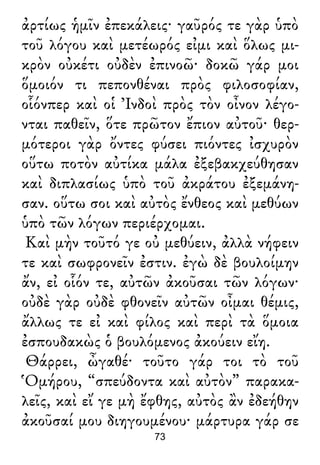 ἀρτίως ἡμῖν ἐπεκάλεις· γαῦρός τε γὰρ ὑπὸ
τοῦ λόγου καὶ μετέωρός εἰμι καὶ ὅλως μι-
κρὸν οὐκέτι οὐδὲν ἐπινοῶ· δοκῶ γάρ μοι
ὅμοιόν τι πεπονθέναι πρὸς φιλοσοφίαν,
οἷόνπερ καὶ οἱ Ἰνδοὶ πρὸς τὸν οἶνον λέγο-
νται παθεῖν, ὅτε πρῶτον ἔπιον αὐτοῦ· θερ-
μότεροι γὰρ ὄντες φύσει πιόντες ἰσχυρὸν
οὕτω ποτὸν αὐτίκα μάλα ἐξεβακχεύθησαν
καὶ διπλασίως ὑπὸ τοῦ ἀκράτου ἐξεμάνη-
σαν. οὕτω σοι καὶ αὐτὸς ἔνθεος καὶ μεθύων
ὑπὸ τῶν λόγων περιέρχομαι.
Καὶ μὴν τοῦτό γε οὐ μεθύειν, ἀλλὰ νήφειν
τε καὶ σωφρονεῖν ἐστιν. ἐγὼ δὲ βουλοίμην
ἄν, εἰ οἷόν τε, αὐτῶν ἀκοῦσαι τῶν λόγων·
οὐδὲ γὰρ οὐδὲ φθονεῖν αὐτῶν οἶμαι θέμις,
ἄλλως τε εἰ καὶ φίλος καὶ περὶ τὰ ὅμοια
ἐσπουδακὼς ὁ βουλόμενος ἀκούειν εἴη.
Θάρρει, ὦγαθέ· τοῦτο γάρ τοι τὸ τοῦ
Ὁμήρου, “σπεύδοντα καὶ αὐτὸν” παρακα-
λεῖς, καὶ εἴ γε μὴ ἔφθης, αὐτὸς ἂν ἐδεήθην
ἀκοῦσαί μου διηγουμένου· μάρτυρα γάρ σε
73
 