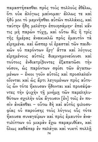 παραστήσασθαι πρὸς τοὺς πολλοὺς ἐθέλω,
ὅτι οὐκ ἀλόγως μαίνομαι· ἄλλως τε καὶ
ἡδύ μοι τὸ μεμνῆσθαι αὐτῶν πολλάκις, καὶ
ταύτην ἤδη μελέτην ἐποιησάμην· ἐπεὶ κἄν
τις μὴ παρὼν τύχῃ, καὶ οὕτω δὶς ἢ τρὶς
τῆς ἡμέρας ἀνακυκλῶ πρὸς ἐμαυτὸν τὰ
εἰρημένα. καὶ ὥσπερ οἱ ἐρασταὶ τῶν παιδι-
κῶν οὐ παρόντων ἔργ' ἄττα καὶ λόγους
εἰρημένους αὐτοῖς διαμνημονεύουσι καὶ
τούτοις ἐνδιατρίβοντες ἐξαπατῶσι τὴν
νόσον, ὡς παρόντων σφίσι τῶν ἀγαπω-
μένων – ἔνιοι γοῦν αὐτοῖς καὶ προσλαλεῖν
οἴονται καὶ ὡς ἄρτι λεγομένων πρὸς αὐτο-
ὺς ὧν τότε ἤκουσαν ἥδονται καὶ προσάψα-
ντες τὴν ψυχὴν τῇ μνήμῃ τῶν παρεληλυ-
θότων σχολὴν οὐκ ἄγουσιν [ἐν] τοῖς ἐν πο-
σὶν ἀνιᾶσθαι – οὕτω δὴ καὶ αὐτὸς φιλοσο-
φίας οὐ παρούσης τοὺς λόγους οὓς τότε
ἤκουσα συναγείρων καὶ πρὸς ἐμαυτὸν ἀνα-
τυλίττων οὐ μικρὰν ἔχω παραμυθίαν, καὶ
ὅλως καθάπερ ἐν πελάγει καὶ νυκτὶ πολλῇ
74
 