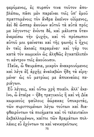 φερόμενος, ἐς πυρσόν τινα τοῦτον ἀπο-
βλέπω, πᾶσι μὲν παρεῖναι τοῖς ὑπ' ἐμοῦ
πραττομένοις τὸν ἄνδρα ἐκεῖνον οἰόμενος,
ἀεὶ δὲ ὥσπερ ἀκούων αὐτοῦ τὰ αὐτὰ πρός
με λέγοντος· ἐνίοτε δέ, καὶ μάλιστα ὅταν
ἐνερείσω τὴν ψυχήν, καὶ τὸ πρόσωπον
αὐτοῦ μοι φαίνεται καὶ τῆς φωνῆς ὁ ἦχος
ἐν ταῖς ἀκοαῖς παραμένει· καὶ γάρ τοι
κατὰ τὸν κωμικὸν ὡς ἀληθῶς ἐγκατέλιπέν
τι κέντρον τοῖς ἀκούουσιν.
Παῦε, ὦ θαυμάσιε, μικρὸν ἀνακρουόμενος
καὶ λέγε ἐξ ἀρχῆς ἀναλαβὼν ἤδη τὰ εἰρη-
μένα· ὡς οὐ μετρίως με ἀποκναίεις πε-
ριάγων.
Εὖ λέγεις, καὶ οὕτω χρὴ ποιεῖν. ἀλλ' ἐκε-
ῖνο, ὦ ἑταῖρε – ἤδη τραγικοὺς ἢ καὶ νὴ ∆ία
κωμικοὺς φαύλους ἑώρακας ὑποκριτάς,
τῶν συριττομένων λέγω τούτων καὶ δια-
φθειρόντων τὰ ποιήματα καὶ τὸ τελευταῖον
ἐκβαλλομένων, καίτοι τῶν δραμάτων πολ-
λάκις εὖ ἐχόντων τε καὶ νενικηκότων;
75
 