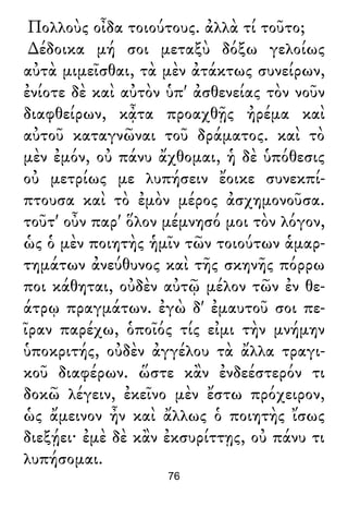 Πολλοὺς οἶδα τοιούτους. ἀλλὰ τί τοῦτο;
∆έδοικα μή σοι μεταξὺ δόξω γελοίως
αὐτὰ μιμεῖσθαι, τὰ μὲν ἀτάκτως συνείρων,
ἐνίοτε δὲ καὶ αὐτὸν ὑπ' ἀσθενείας τὸν νοῦν
διαφθείρων, κᾆτα προαχθῇς ἠρέμα καὶ
αὐτοῦ καταγνῶναι τοῦ δράματος. καὶ τὸ
μὲν ἐμόν, οὐ πάνυ ἄχθομαι, ἡ δὲ ὑπόθεσις
οὐ μετρίως με λυπήσειν ἔοικε συνεκπί-
πτουσα καὶ τὸ ἐμὸν μέρος ἀσχημονοῦσα.
τοῦτ' οὖν παρ' ὅλον μέμνησό μοι τὸν λόγον,
ὡς ὁ μὲν ποιητὴς ἡμῖν τῶν τοιούτων ἁμαρ-
τημάτων ἀνεύθυνος καὶ τῆς σκηνῆς πόρρω
ποι κάθηται, οὐδὲν αὐτῷ μέλον τῶν ἐν θε-
άτρῳ πραγμάτων. ἐγὼ δ' ἐμαυτοῦ σοι πε-
ῖραν παρέχω, ὁποῖός τίς εἰμι τὴν μνήμην
ὑποκριτής, οὐδὲν ἀγγέλου τὰ ἄλλα τραγι-
κοῦ διαφέρων. ὥστε κἂν ἐνδεέστερόν τι
δοκῶ λέγειν, ἐκεῖνο μὲν ἔστω πρόχειρον,
ὡς ἄμεινον ἦν καὶ ἄλλως ὁ ποιητὴς ἴσως
διεξῄει· ἐμὲ δὲ κἂν ἐκσυρίττῃς, οὐ πάνυ τι
λυπήσομαι.
76
 