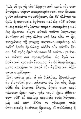 Ὡς εὖ γε νὴ τὸν Ἑρμῆν καὶ κατὰ τὸν τῶν
ῥητόρων νόμον πεπροοιμίασταί σοι· ἔοικας
γοῦν κἀκεῖνα προσθήσειν, ὡς δι' ὀλίγου τε
ὑμῖν ἡ συνουσία ἐγένετο καὶ ὡς οὐδ' αὐτὸς
ἥκεις πρὸς τὸν λόγον παρεσκευασμένος καὶ
ὡς ἄμεινον εἶχεν αὐτοῦ ταῦτα λέγοντος
ἀκούειν· σὺ γὰρ ὀλίγα καὶ ὅσα οἷόν τε ἦν,
τυγχάνεις τῇ μνήμῃ συγκεκομισμένος. οὐ
ταῦτ' ἐρεῖν ἔμελλες; οὐδὲν οὖν αὐτῶν ἔτι
σοι δεῖ πρὸς ἐμέ· νόμισον δὲ τούτου γε ἕνε-
κα πάντα σοι προειρῆσθαι· ὡς ἐγὼ καὶ
βοᾶν καὶ κροτεῖν ἕτοιμος. ἢν δὲ διαμέλλῃς,
μνησικακήσω γε παρὰ τὸν ἀγῶνα καὶ ὀξύ-
τατα συρίξομαι.
Καὶ ταῦτα μέν, ἃ σὺ διῆλθες, ἐβουλόμην
ἂν εἰρῆσθαί μοι, κἀκεῖνα δέ, ὅτι οὐχ ἑξῆς
οὐδὲ ὡς ἐκεῖνος ἔλεγε, ῥῆσίν τινα περὶ
πάντων ἐρῶ· πάνυ γὰρ τοῦθ' ἡμῖν ἀδύνα-
τον· οὐδ' αὖ ἐκείνῳ περιθεὶς τοὺς λόγους,
μὴ καὶ κατ' ἄλλο τι γένωμαι τοῖς
ὑποκριταῖς ἐκείνοις ὅμοιος, οἳ πολλάκις ἢ
77
 