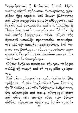 Ἀγαμέμνονος ἢ Κρέοντος ἢ καὶ Ἡρα-
κλέους αὐτοῦ πρόσωπον ἀνειληφότες, χρυ-
σίδας ἠμφιεσμένοι καὶ δεινὸν βλέποντες
καὶ μέγα κεχηνότες μικρὸν φθέγγονται καὶ
ἰσχνὸν καὶ γυναικῶδες καὶ τῆς Ἑκάβης ἢ
Πολυξένης πολὺ ταπεινότερον. ἵν' οὖν μὴ
καὶ αὐτὸς ἐλέγχωμαι πάνυ μεῖζον τῆς
ἐμαυτοῦ κεφαλῆς προσωπεῖον περικείμε-
νος καὶ τὴν σκευὴν καταισχύνων, ἀπὸ γυ-
μνοῦ σοι βούλομαι τοὐμοῦ προσώπου προ-
σλαλεῖν, ἵνα μὴ συγκατασπάσω που πεσὼν
τὸν ἥρωα ὃν ὑποκρίνομαι.
Οὗτος ἁνὴρ οὐ παύσεται τήμερον πρός με
πολλῇ τῇ σκηνῇ καὶ τῇ τραγῳδίᾳ χρώμε-
νος.
Καὶ μὴν παύσομαί γε· πρὸς ἐκεῖνα δὲ ἤδη
τρέψομαι. ἡ μὲν ἀρχὴ τῶν λόγων ἔπαινος
ἦν Ἑλλάδος καὶ τῶν Ἀθήνησιν ἀνθρώπων,
ὅτι φιλοσοφίᾳ καὶ πενίᾳ σύντροφοί εἰσιν
καὶ οὔτε τῶν ἀστῶν οὔτε τῶν ξένων
οὐδένα τέρπονται ὁρῶντες, ὃς ἂν τρυφὴν
78
 