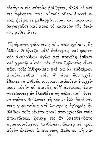 εἰσάγειν εἰς αὐτοὺς βιάζηται, ἀλλὰ εἰ καί
τις ἀφίκηται παρ' αὐτοὺς οὕτω διακείμε-
νος, ἠρέμα τε μεθαρμόττουσι καὶ παραπαι-
δαγωγοῦσι καὶ πρὸς τὸ καθαρὸν τῆς διαί-
της μεθιστᾶσιν.
Ἐμέμνητο γοῦν τινος τῶν πολυχρύσων, ὃς
ἐλθὼν Ἀθήναζε μάλ' ἐπίσημος καὶ φορτι-
κὸς ἀκολούθων ὄχλῳ καὶ ποικίλῃ ἐσθῆτι
καὶ χρυσῷ αὐτὸς μὲν ᾤετο ζηλωτὸς εἶναι
πᾶσι τοῖς Ἀθηναίοις καὶ ὡς ἂν εὐδαίμων
ἀποβλέπεσθαι· τοῖς δ' ἄρα δυστυχεῖν
ἐδόκει τὸ ἀνθρώπιον, καὶ παιδεύειν ἐπεχεί-
ρουν αὐτὸν οὐ πικρῶς οὐδ' ἄντικρυς ἀπα-
γορεύοντες ἐν ἐλευθέρᾳ τῇ πόλει καθ' ὅντι-
να τρόπον βούλεται μὴ βιοῦν· ἀλλ' ἐπεὶ κἀν
τοῖς γυμνασίοις καὶ λουτροῖς ὀχληρὸς ἦν
θλίβων τοῖς οἰκέταις καὶ στενοχωρῶν τοὺς
ἀπαντῶτας, ἡσυχῇ τις ἂν ὑπεφθέγξατο
προσποιούμενος λανθάνειν, ὥςπερ οὐ πρὸς
αὐτὸν ἐκεῖνον ἀποτείνων, ∆έδοικε μὴ πα-
79
 