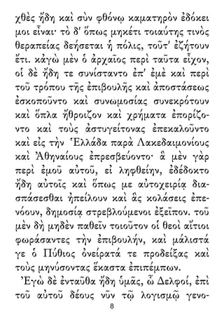 χθὲς ἤδη καὶ σὺν φθόνῳ καματηρὸν ἐδόκει
μοι εἶναι· τὸ δ' ὅπως μηκέτι τοιαύτης τινὸς
θεραπείας δεήσεται ἡ πόλις, τοῦτ' ἐζήτουν
ἔτι. κἀγὼ μὲν ὁ ἀρχαῖος περὶ ταῦτα εἶχον,
οἱ δὲ ἤδη τε συνίσταντο ἐπ' ἐμὲ καὶ περὶ
τοῦ τρόπου τῆς ἐπιβουλῆς καὶ ἀποστάσεως
ἐσκοποῦντο καὶ συνωμοσίας συνεκρότουν
καὶ ὅπλα ἤθροιζον καὶ χρήματα ἐπορίζο-
ντο καὶ τοὺς ἀστυγείτονας ἐπεκαλοῦντο
καὶ εἰς τὴν Ἑλλάδα παρὰ Λακεδαιμονίους
καὶ Ἀθηναίους ἐπρεσβεύοντο· ἃ μὲν γὰρ
περὶ ἐμοῦ αὐτοῦ, εἰ ληφθείην, ἐδέδοκτο
ἤδη αὐτοῖς καὶ ὅπως με αὐτοχειρίᾳ δια-
σπάσεσθαι ἠπείλουν καὶ ἃς κολάσεις ἐπε-
νόουν, δημοσίᾳ στρεβλούμενοι ἐξεῖπον. τοῦ
μὲν δὴ μηδὲν παθεῖν τοιοῦτον οἱ θεοὶ αἴτιοι
φωράσαντες τὴν ἐπιβουλήν, καὶ μάλιστά
γε ὁ Πύθιος ὀνείρατά τε προδείξας καὶ
τοὺς μηνύσοντας ἕκαστα ἐπιπέμπων.
Ἐγὼ δὲ ἐνταῦθα ἤδη ὑμᾶς, ὦ ∆ελφοί, ἐπὶ
τοῦ αὐτοῦ δέους νῦν τῷ λογισμῷ γενο-
8
 