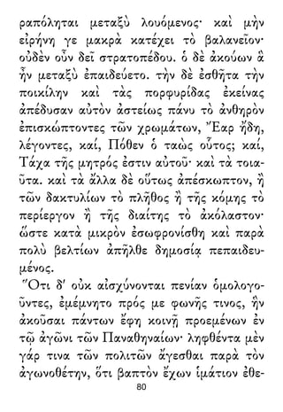 ραπόληται μεταξὺ λουόμενος· καὶ μὴν
εἰρήνη γε μακρὰ κατέχει τὸ βαλανεῖον·
οὐδὲν οὖν δεῖ στρατοπέδου. ὁ δὲ ἀκούων ἃ
ἦν μεταξὺ ἐπαιδεύετο. τὴν δὲ ἐσθῆτα τὴν
ποικίλην καὶ τὰς πορφυρίδας ἐκείνας
ἀπέδυσαν αὐτὸν ἀστείως πάνυ τὸ ἀνθηρὸν
ἐπισκώπτοντες τῶν χρωμάτων, Ἔαρ ἤδη,
λέγοντες, καί, Πόθεν ὁ ταὼς οὗτος; καί,
Τάχα τῆς μητρός ἐστιν αὐτοῦ· καὶ τὰ τοια-
ῦτα. καὶ τὰ ἄλλα δὲ οὕτως ἀπέσκωπτον, ἢ
τῶν δακτυλίων τὸ πλῆθος ἢ τῆς κόμης τὸ
περίεργον ἢ τῆς διαίτης τὸ ἀκόλαστον·
ὥστε κατὰ μικρὸν ἐσωφρονίσθη καὶ παρὰ
πολὺ βελτίων ἀπῆλθε δημοσίᾳ πεπαιδευ-
μένος.
Ὅτι δ' οὐκ αἰσχύνονται πενίαν ὁμολογο-
ῦντες, ἐμέμνητο πρός με φωνῆς τινος, ἣν
ἀκοῦσαι πάντων ἔφη κοινῇ προεμένων ἐν
τῷ ἀγῶνι τῶν Παναθηναίων· ληφθέντα μὲν
γάρ τινα τῶν πολιτῶν ἄγεσθαι παρὰ τὸν
ἀγωνοθέτην, ὅτι βαπτὸν ἔχων ἱμάτιον ἐθε-
80
 