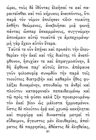 ώρει, τοὺς δὲ ἰδόντας ἐλεῆσαί τε καὶ πα-
ραιτεῖσθαι καὶ τοῦ κήρυκος ἀνειπόντος, ὅτι
παρὰ τὸν νόμον ἐποίησεν <ἐν> τοιαύτῃ
ἐσθῆτι θεώμενος, ἀναβοῆσαι μιᾷ φωνῇ
πάντας ὥσπερ ἐσκεμμένους, συγγνώμην
ἀπονέμειν αὐτῷ τοιαῦτά γε ἀμπεχομένῳ·
μὴ γὰρ ἔχειν αὐτὸν ἕτερα.
Ταῦτά τε οὖν ἐπῄνει καὶ προσέτι τὴν ἐλευ-
θερίαν τὴν ἐκεῖ καὶ τῆς διαίτης τὸ ἀνεπί-
φθονον, ἡσυχίαν τε καὶ ἀπραγμοσύνην, ἃ
δὴ ἄφθονα παρ' αὐτοῖς ἐστιν. ἀπέφαινε
γοῦν φιλοσοφίᾳ συνῳδὸν τὴν παρὰ τοῖς
τοιούτοις διατριβὴν καὶ καθαρὸν ἦθος φυ-
λάξαι δυναμένην, σπουδαίῳ τε ἀνδρὶ καὶ
πλούτου καταφρονεῖν πεπαιδευμένῳ καὶ
τῷ πρὸς τὰ φύσει καλὰ ζῆν προαιρουμένῳ
τὸν ἐκεῖ βίον ὡς μάλιστα ἡρμοσμένον.
ὅστις δὲ πλούτου ἐρᾷ καὶ χρυσῷ κεκήληται
καὶ πορφύρᾳ καὶ δυναστείᾳ μετρεῖ τὸ
εὔδαιμον, ἄγευστος μὲν ἐλευθερίας, ἀπεί-
ρατος δὲ παρρησίας, ἀθέατος δὲ ἀληθείας,
81
 
