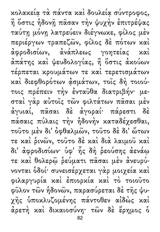 κολακείᾳ τὰ πάντα καὶ δουλείᾳ σύντροφος,
ἢ ὅστις ἡδονῇ πᾶσαν τὴν ψυχὴν ἐπιτρέψας
ταύτῃ μόνῃ λατρεύειν διέγνωκε, φίλος μὲν
περιέργων τραπεζῶν, φίλος δὲ πότων καὶ
ἀφροδισίων, ἀνάπλεως γοητείας καὶ
ἀπάτης καὶ ψευδολογίας, ἢ ὅστις ἀκούων
τέρπεται κρουμάτων τε καὶ τερετισμάτων
καὶ διεφθορότων ᾀσμάτων, τοῖς δὴ τοιού-
τοις πρέπειν τὴν ἐνταῦθα διατριβήν· με-
σταὶ γὰρ αὐτοῖς τῶν φιλτάτων πᾶσαι μὲν
ἀγυιαί, πᾶσαι δὲ ἀγοραί· πάρεστι δὲ
πάσαις πύλαις τὴν ἡδονὴν καταδέχεσθαι,
τοῦτο μὲν δι' ὀφθαλμῶν, τοῦτο δὲ δι' ὤτων
τε καὶ ῥινῶν, τοῦτο δὲ καὶ διὰ λαιμοῦ καὶ
δι' ἀφροδισίων· ὑφ' ἧς δὴ ῥεούσης ἀενάῳ
τε καὶ θολερῷ ῥεύματι πᾶσαι μὲν ἀνευρύ-
νονται ὁδοί· συνεισέρχεται γὰρ μοιχεία καὶ
φιλαργυρία καὶ ἐπιορκία καὶ τὸ τοιοῦτο
φῦλον τῶν ἡδονῶν, παρασύρεται δὲ τῆς ψυ-
χῆς ὑποκλυζομένης πάντοθεν αἰδὼς καὶ
ἀρετὴ καὶ δικαιοσύνη· τῶν δὲ ἔρημος ὁ
82
 