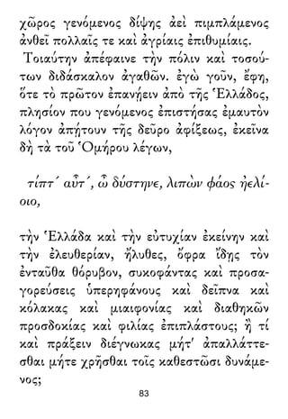 χῶρος γενόμενος δίψης ἀεὶ πιμπλάμενος
ἀνθεῖ πολλαῖς τε καὶ ἀγρίαις ἐπιθυμίαις.
Τοιαύτην ἀπέφαινε τὴν πόλιν καὶ τοσού-
των διδάσκαλον ἀγαθῶν. ἐγὼ γοῦν, ἔφη,
ὅτε τὸ πρῶτον ἐπανῄειν ἀπὸ τῆς Ἑλλάδος,
πλησίον που γενόμενος ἐπιστήσας ἐμαυτὸν
λόγον ἀπῄτουν τῆς δεῦρο ἀφίξεως, ἐκεῖνα
δὴ τὰ τοῦ Ὁμήρου λέγων,
τίπτ' αὖτ', ὦ δύστηνε, λιπὼν φάος ἠελί-
οιο,
τὴν Ἑλλάδα καὶ τὴν εὐτυχίαν ἐκείνην καὶ
τὴν ἐλευθερίαν, ἤλυθες, ὄφρα ἴδῃς τὸν
ἐνταῦθα θόρυβον, συκοφάντας καὶ προσα-
γορεύσεις ὑπερηφάνους καὶ δεῖπνα καὶ
κόλακας καὶ μιαιφονίας καὶ διαθηκῶν
προσδοκίας καὶ φιλίας ἐπιπλάστους; ἢ τί
καὶ πράξειν διέγνωκας μήτ' ἀπαλλάττε-
σθαι μήτε χρῆσθαι τοῖς καθεστῶσι δυνάμε-
νος;
83
 
