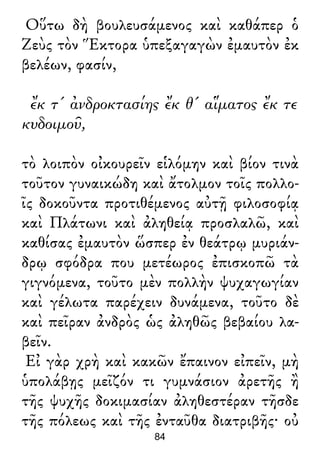 Οὕτω δὴ βουλευσάμενος καὶ καθάπερ ὁ
Ζεὺς τὸν Ἕκτορα ὑπεξαγαγὼν ἐμαυτὸν ἐκ
βελέων, φασίν,
ἔκ τ' ἀνδροκτασίης ἔκ θ' αἵματος ἔκ τε
κυδοιμοῦ,
τὸ λοιπὸν οἰκουρεῖν εἱλόμην καὶ βίον τινὰ
τοῦτον γυναικώδη καὶ ἄτολμον τοῖς πολλο-
ῖς δοκοῦντα προτιθέμενος αὐτῇ φιλοσοφίᾳ
καὶ Πλάτωνι καὶ ἀληθείᾳ προσλαλῶ, καὶ
καθίσας ἐμαυτὸν ὥσπερ ἐν θεάτρῳ μυριάν-
δρῳ σφόδρα που μετέωρος ἐπισκοπῶ τὰ
γιγνόμενα, τοῦτο μὲν πολλὴν ψυχαγωγίαν
καὶ γέλωτα παρέχειν δυνάμενα, τοῦτο δὲ
καὶ πεῖραν ἀνδρὸς ὡς ἀληθῶς βεβαίου λα-
βεῖν.
Εἰ γὰρ χρὴ καὶ κακῶν ἔπαινον εἰπεῖν, μὴ
ὑπολάβῃς μεῖζόν τι γυμνάσιον ἀρετῆς ἢ
τῆς ψυχῆς δοκιμασίαν ἀληθεστέραν τῆσδε
τῆς πόλεως καὶ τῆς ἐνταῦθα διατριβῆς· οὐ
84
 