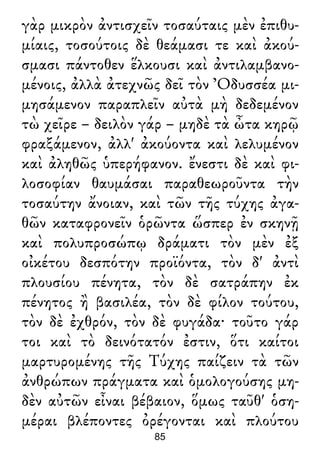 γὰρ μικρὸν ἀντισχεῖν τοσαύταις μὲν ἐπιθυ-
μίαις, τοσούτοις δὲ θεάμασι τε καὶ ἀκού-
σμασι πάντοθεν ἕλκουσι καὶ ἀντιλαμβανο-
μένοις, ἀλλὰ ἀτεχνῶς δεῖ τὸν Ὀδυσσέα μι-
μησάμενον παραπλεῖν αὐτὰ μὴ δεδεμένον
τὼ χεῖρε – δειλὸν γάρ – μηδὲ τὰ ὦτα κηρῷ
φραξάμενον, ἀλλ' ἀκούοντα καὶ λελυμένον
καὶ ἀληθῶς ὑπερήφανον. ἔνεστι δὲ καὶ φι-
λοσοφίαν θαυμάσαι παραθεωροῦντα τὴν
τοσαύτην ἄνοιαν, καὶ τῶν τῆς τύχης ἀγα-
θῶν καταφρονεῖν ὁρῶντα ὥσπερ ἐν σκηνῇ
καὶ πολυπροσώπῳ δράματι τὸν μὲν ἐξ
οἰκέτου δεσπότην προϊόντα, τὸν δ' ἀντὶ
πλουσίου πένητα, τὸν δὲ σατράπην ἐκ
πένητος ἢ βασιλέα, τὸν δὲ φίλον τούτου,
τὸν δὲ ἐχθρόν, τὸν δὲ φυγάδα· τοῦτο γάρ
τοι καὶ τὸ δεινότατόν ἐστιν, ὅτι καίτοι
μαρτυρομένης τῆς Τύχης παίζειν τὰ τῶν
ἀνθρώπων πράγματα καὶ ὁμολογούσης μη-
δὲν αὐτῶν εἶναι βέβαιον, ὅμως ταῦθ' ὁση-
μέραι βλέποντες ὀρέγονται καὶ πλούτου
85
 