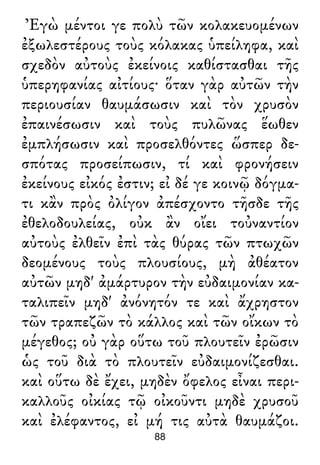 Ἐγὼ μέντοι γε πολὺ τῶν κολακευομένων
ἐξωλεστέρους τοὺς κόλακας ὑπείληφα, καὶ
σχεδὸν αὐτοὺς ἐκείνοις καθίστασθαι τῆς
ὑπερηφανίας αἰτίους· ὅταν γὰρ αὐτῶν τὴν
περιουσίαν θαυμάσωσιν καὶ τὸν χρυσὸν
ἐπαινέσωσιν καὶ τοὺς πυλῶνας ἕωθεν
ἐμπλήσωσιν καὶ προσελθόντες ὥσπερ δε-
σπότας προσείπωσιν, τί καὶ φρονήσειν
ἐκείνους εἰκός ἐστιν; εἰ δέ γε κοινῷ δόγμα-
τι κἂν πρὸς ὀλίγον ἀπέσχοντο τῆσδε τῆς
ἐθελοδουλείας, οὐκ ἂν οἴει τοὐναντίον
αὐτοὺς ἐλθεῖν ἐπὶ τὰς θύρας τῶν πτωχῶν
δεομένους τοὺς πλουσίους, μὴ ἀθέατον
αὐτῶν μηδ' ἀμάρτυρον τὴν εὐδαιμονίαν κα-
ταλιπεῖν μηδ' ἀνόνητόν τε καὶ ἄχρηστον
τῶν τραπεζῶν τὸ κάλλος καὶ τῶν οἴκων τὸ
μέγεθος; οὐ γὰρ οὕτω τοῦ πλουτεῖν ἐρῶσιν
ὡς τοῦ διὰ τὸ πλουτεῖν εὐδαιμονίζεσθαι.
καὶ οὕτω δὲ ἔχει, μηδὲν ὄφελος εἶναι περι-
καλλοῦς οἰκίας τῷ οἰκοῦντι μηδὲ χρυσοῦ
καὶ ἐλέφαντος, εἰ μή τις αὐτὰ θαυμάζοι.
88
 