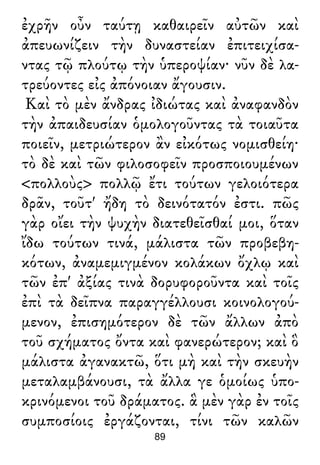 ἐχρῆν οὖν ταύτῃ καθαιρεῖν αὐτῶν καὶ
ἀπευωνίζειν τὴν δυναστείαν ἐπιτειχίσα-
ντας τῷ πλούτῳ τὴν ὑπεροψίαν· νῦν δὲ λα-
τρεύοντες εἰς ἀπόνοιαν ἄγουσιν.
Καὶ τὸ μὲν ἄνδρας ἰδιώτας καὶ ἀναφανδὸν
τὴν ἀπαιδευσίαν ὁμολογοῦντας τὰ τοιαῦτα
ποιεῖν, μετριώτερον ἂν εἰκότως νομισθείη·
τὸ δὲ καὶ τῶν φιλοσοφεῖν προσποιουμένων
<πολλοὺς> πολλῷ ἔτι τούτων γελοιότερα
δρᾶν, τοῦτ' ἤδη τὸ δεινότατόν ἐστι. πῶς
γὰρ οἴει τὴν ψυχὴν διατεθεῖσθαί μοι, ὅταν
ἴδω τούτων τινά, μάλιστα τῶν προβεβη-
κότων, ἀναμεμιγμένον κολάκων ὄχλῳ καὶ
τῶν ἐπ' ἀξίας τινὰ δορυφοροῦντα καὶ τοῖς
ἐπὶ τὰ δεῖπνα παραγγέλλουσι κοινολογού-
μενον, ἐπισημότερον δὲ τῶν ἄλλων ἀπὸ
τοῦ σχήματος ὄντα καὶ φανερώτερον; καὶ ὃ
μάλιστα ἀγανακτῶ, ὅτι μὴ καὶ τὴν σκευὴν
μεταλαμβάνουσι, τὰ ἄλλα γε ὁμοίως ὑπο-
κρινόμενοι τοῦ δράματος. ἃ μὲν γὰρ ἐν τοῖς
συμποσίοις ἐργάζονται, τίνι τῶν καλῶν
89
 