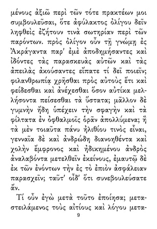 μένους ἀξιῶ περὶ τῶν τότε πρακτέων μοι
συμβουλεῦσαι, ὅτε ἀφύλακτος ὀλίγου δεῖν
ληφθεὶς ἐζήτουν τινὰ σωτηρίαν περὶ τῶν
παρόντων. πρὸς ὀλίγον οὖν τῇ γνώμῃ ἐς
Ἀκράγαντα παρ' ἐμὲ ἀποδημήσαντες καὶ
ἰδόντες τὰς παρασκευὰς αὐτῶν καὶ τὰς
ἀπειλὰς ἀκούσαντες εἴπατε τί δεῖ ποιεῖν;
φιλανθρωπίᾳ χρῆσθαι πρὸς αὐτοὺς ἔτι καὶ
φείδεσθαι καὶ ἀνέχεσθαι ὅσον αὐτίκα μελ-
λήσοντα πείσεσθαι τὰ ὕστατα; μᾶλλον δὲ
γυμνὴν ἤδη ὑπέχειν τὴν σφαγὴν καὶ τὰ
φίλτατα ἐν ὀφθαλμοῖς ὁρᾶν ἀπολλύμενα; ἢ
τὰ μὲν τοιαῦτα πάνυ ἠλιθίου τινὸς εἶναι,
γενναῖα δὲ καὶ ἀνδρώδη διανοηθέντα καὶ
χολὴν ἔμφρονος καὶ ἠδικημένου ἀνδρὸς
ἀναλαβόντα μετελθεῖν ἐκείνους, ἐμαυτῷ δὲ
ἐκ τῶν ἐνόντων τὴν ἐς τὸ ἐπιὸν ἀσφάλειαν
παρασχεῖν; ταῦτ' οἶδ' ὅτι συνεβουλεύσατε
ἄν.
Τί οὖν ἐγὼ μετὰ τοῦτο ἐποίησα; μετα-
στειλάμενος τοὺς αἰτίους καὶ λόγου μετα-
9
 