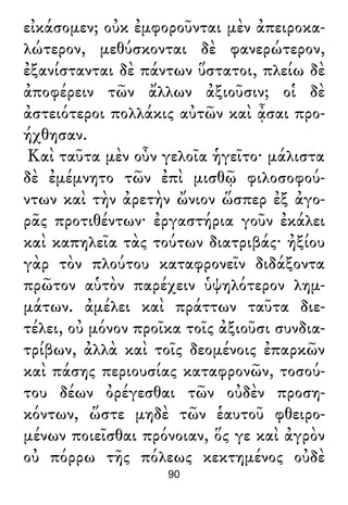 εἰκάσομεν; οὐκ ἐμφοροῦνται μὲν ἀπειροκα-
λώτερον, μεθύσκονται δὲ φανερώτερον,
ἐξανίστανται δὲ πάντων ὕστατοι, πλείω δὲ
ἀποφέρειν τῶν ἄλλων ἀξιοῦσιν; οἱ δὲ
ἀστειότεροι πολλάκις αὐτῶν καὶ ᾆσαι προ-
ήχθησαν.
Καὶ ταῦτα μὲν οὖν γελοῖα ἡγεῖτο· μάλιστα
δὲ ἐμέμνητο τῶν ἐπὶ μισθῷ φιλοσοφού-
ντων καὶ τὴν ἀρετὴν ὤνιον ὥσπερ ἐξ ἀγο-
ρᾶς προτιθέντων· ἐργαστήρια γοῦν ἐκάλει
καὶ καπηλεῖα τὰς τούτων διατριβάς· ἠξίου
γὰρ τὸν πλούτου καταφρονεῖν διδάξοντα
πρῶτον αὑτὸν παρέχειν ὑψηλότερον λημ-
μάτων. ἀμέλει καὶ πράττων ταῦτα διε-
τέλει, οὐ μόνον προῖκα τοῖς ἀξιοῦσι συνδια-
τρίβων, ἀλλὰ καὶ τοῖς δεομένοις ἐπαρκῶν
καὶ πάσης περιουσίας καταφρονῶν, τοσού-
του δέων ὀρέγεσθαι τῶν οὐδὲν προση-
κόντων, ὥστε μηδὲ τῶν ἑαυτοῦ φθειρο-
μένων ποιεῖσθαι πρόνοιαν, ὅς γε καὶ ἀγρὸν
οὐ πόρρω τῆς πόλεως κεκτημένος οὐδὲ
90
 