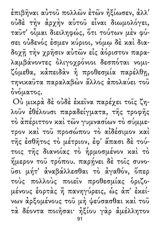 ἐπιβῆναι αὐτοῦ πολλῶν ἐτῶν ἠξίωσεν, ἀλλ'
οὐδὲ τὴν ἀρχὴν αὑτοῦ εἶναι διωμολόγει,
ταῦτ' οἶμαι διειληφώς, ὅτι τούτων μὲν φύ-
σει οὐδενός ἐσμεν κύριοι, νόμῳ δὲ καὶ δια-
δοχῇ τὴν χρῆσιν αὐτῶν εἰς ἀόριστον παρα-
λαμβάνοντες ὀλιγοχρόνιοι δεσπόται νομι-
ζόμεθα, κἀπειδὰν ἡ προθεσμία παρέλθῃ,
τηνικαῦτα παραλαβὼν ἄλλος ἀπολαύει τοῦ
ὀνόματος.
Οὐ μικρὰ δὲ οὐδὲ ἐκεῖνα παρέχει τοῖς ζη-
λοῦν ἐθέλουσι παραδείγματα, τῆς τροφῆς
τὸ ἀπέριττον καὶ τῶν γυμνασίων τὸ σύμμε-
τρον καὶ τοῦ προσώπου τὸ αἰδέσιμον καὶ
τῆς ἐσθῆτος τὸ μέτριον, ἐφ' ἅπασι δὲ τού-
τοις τῆς διανοίας τὸ ἡρμοσμένον καὶ τὸ
ἥμερον τοῦ τρόπου. παρῄνει δὲ τοῖς συνο-
ῦσι μήτ' ἀναβάλλεσθαι τὸ ἀγαθόν, ὅπερ
τοὺς πολλοὺς ποιεῖν προθεσμίας ὁριζο-
μένους ἑορτὰς ἢ πανηγύρεις, ὡς ἀπ' ἐκεί-
νων ἀρξομένους τοῦ μὴ ψεύσασθαι καὶ τοῦ
τὰ δέοντα ποιῆσαι· ἠξίου γὰρ ἀμέλλητον
91
 