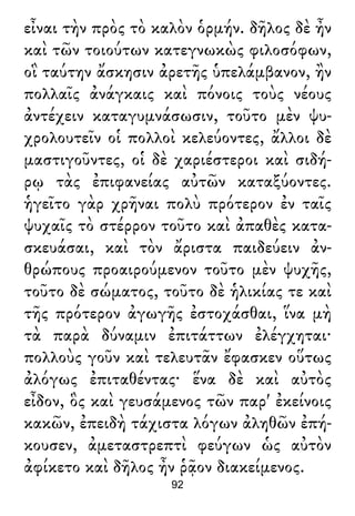 εἶναι τὴν πρὸς τὸ καλὸν ὁρμήν. δῆλος δὲ ἦν
καὶ τῶν τοιούτων κατεγνωκὼς φιλοσόφων,
οἳ ταύτην ἄσκησιν ἀρετῆς ὑπελάμβανον, ἢν
πολλαῖς ἀνάγκαις καὶ πόνοις τοὺς νέους
ἀντέχειν καταγυμνάσωσιν, τοῦτο μὲν ψυ-
χρολουτεῖν οἱ πολλοὶ κελεύοντες, ἄλλοι δὲ
μαστιγοῦντες, οἱ δὲ χαριέστεροι καὶ σιδή-
ρῳ τὰς ἐπιφανείας αὐτῶν καταξύοντες.
ἡγεῖτο γὰρ χρῆναι πολὺ πρότερον ἐν ταῖς
ψυχαῖς τὸ στέρρον τοῦτο καὶ ἀπαθὲς κατα-
σκευάσαι, καὶ τὸν ἄριστα παιδεύειν ἀν-
θρώπους προαιρούμενον τοῦτο μὲν ψυχῆς,
τοῦτο δὲ σώματος, τοῦτο δὲ ἡλικίας τε καὶ
τῆς πρότερον ἀγωγῆς ἐστοχάσθαι, ἵνα μὴ
τὰ παρὰ δύναμιν ἐπιτάττων ἐλέγχηται·
πολλοὺς γοῦν καὶ τελευτᾶν ἔφασκεν οὕτως
ἀλόγως ἐπιταθέντας· ἕνα δὲ καὶ αὐτὸς
εἶδον, ὃς καὶ γευσάμενος τῶν παρ' ἐκείνοις
κακῶν, ἐπειδὴ τάχιστα λόγων ἀληθῶν ἐπή-
κουσεν, ἀμεταστρεπτὶ φεύγων ὡς αὐτὸν
ἀφίκετο καὶ δῆλος ἦν ῥᾷον διακείμενος.
92
 