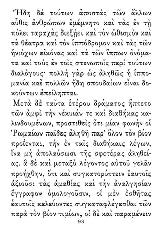 Ἤδη δὲ τούτων ἀποστὰς τῶν ἄλλων
αὖθις ἀνθρώπων ἐμέμνητο καὶ τὰς ἐν τῇ
πόλει ταραχὰς διεξῄει καὶ τὸν ὠθισμὸν καὶ
τὰ θέατρα καὶ τὸν ἱππόδρομον καὶ τὰς τῶν
ἡνιόχων εἰκόνας καὶ τὰ τῶν ἵππων ὀνόμα-
τα καὶ τοὺς ἐν τοῖς στενωποῖς περὶ τούτων
διαλόγους· πολλὴ γὰρ ὡς ἀληθῶς ἡ ἱππο-
μανία καὶ πολλῶν ἤδη σπουδαίων εἶναι δο-
κούντων ἐπείληπται.
Μετὰ δὲ ταῦτα ἑτέρου δράματος ἥπτετο
τῶν ἀμφὶ τὴν νέκυιάν τε καὶ διαθήκας κα-
λινδουμένων, προστιθεὶς ὅτι μίαν φωνὴν οἱ
Ῥωμαίων παῖδες ἀληθῆ παρ' ὅλον τὸν βίον
προΐενται, τὴν ἐν ταῖς διαθήκαις λέγων,
ἵνα μὴ ἀπολαύσωσι τῆς σφετέρας ἀληθεί-
ας. ἃ δὲ καὶ μεταξὺ λέγοντος αὐτοῦ γελᾶν
προήχθην, ὅτι καὶ συγκατορύττειν ἑαυτοῖς
ἀξιοῦσι τὰς ἀμαθίας καὶ τὴν ἀναλγησίαν
ἔγγραφον ὁμολογοῦσιν, οἱ μὲν ἐσθῆτας
ἑαυτοῖς κελεύοντες συγκαταφλέγεσθαι τῶν
παρὰ τὸν βίον τιμίων, οἱ δὲ καὶ παραμένειν
93
 