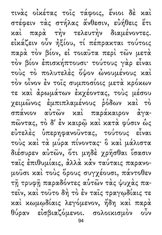 τινὰς οἰκέτας τοῖς τάφοις, ἔνιοι δὲ καὶ
στέφειν τὰς στήλας ἄνθεσιν, εὐήθεις ἔτι
καὶ παρὰ τὴν τελευτὴν διαμένοντες.
εἰκάζειν οὖν ἠξίου, τί πέπρακται τούτοις
παρὰ τὸν βίον, εἰ τοιαῦτα περὶ τῶν μετὰ
τὸν βίον ἐπισκήπτουσι· τούτους γὰρ εἶναι
τοὺς τὸ πολυτελὲς ὄψον ὠνουμένους καὶ
τὸν οἶνον ἐν τοῖς συμποσίοις μετὰ κρόκων
τε καὶ ἀρωμάτων ἐκχέοντας, τοὺς μέσου
χειμῶνος ἐμπιπλαμένους ῥόδων καὶ τὸ
σπάνιον αὐτῶν καὶ παράκαιρον ἀγα-
πῶντας, τὸ δ' ἐν καιρῷ καὶ κατὰ φύσιν ὡς
εὐτελὲς ὑπερηφανοῦντας, τούτους εἶναι
τοὺς καὶ τὰ μύρα πίνοντας· ὃ καὶ μάλιστα
διέσυρεν αὐτῶν, ὅτι μηδὲ χρῆσθαι ἴσασιν
ταῖς ἐπιθυμίαις, ἀλλὰ κἀν ταύταις παρανο-
μοῦσι καὶ τοὺς ὅρους συγχέουσι, πάντοθεν
τῇ τρυφῇ παραδόντες αὑτῶν τὰς ψυχὰς πα-
τεῖν, καὶ τοῦτο δὴ τὸ ἐν ταῖς τραγῳδίαις τε
καὶ κωμῳδίαις λεγόμενον, ἤδη καὶ παρὰ
θύραν εἰσβιαζόμενοι. σολοικισμὸν οὖν
94
 
