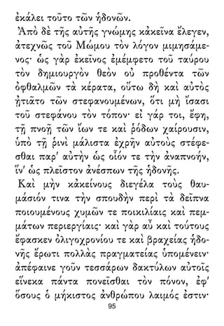 ἐκάλει τοῦτο τῶν ἡδονῶν.
Ἀπὸ δὲ τῆς αὐτῆς γνώμης κἀκεῖνα ἔλεγεν,
ἀτεχνῶς τοῦ Μώμου τὸν λόγον μιμησάμε-
νος· ὡς γὰρ ἐκεῖνος ἐμέμφετο τοῦ ταύρου
τὸν δημιουργὸν θεὸν οὐ προθέντα τῶν
ὀφθαλμῶν τὰ κέρατα, οὕτω δὴ καὶ αὐτὸς
ᾐτιᾶτο τῶν στεφανουμένων, ὅτι μὴ ἴσασι
τοῦ στεφάνου τὸν τόπον· εἰ γάρ τοι, ἔφη,
τῇ πνοῇ τῶν ἴων τε καὶ ῥόδων χαίρουσιν,
ὑπὸ τῇ ῥινὶ μάλιστα ἐχρῆν αὐτοὺς στέφε-
σθαι παρ' αὐτὴν ὡς οἷόν τε τὴν ἀναπνοήν,
ἵν' ὡς πλεῖστον ἀνέσπων τῆς ἡδονῆς.
Καὶ μὴν κἀκείνους διεγέλα τοὺς θαυ-
μάσιόν τινα τὴν σπουδὴν περὶ τὰ δεῖπνα
ποιουμένους χυμῶν τε ποικιλίαις καὶ πεμ-
μάτων περιεργίαις· καὶ γὰρ αὖ καὶ τούτους
ἔφασκεν ὀλιγοχρονίου τε καὶ βραχείας ἡδο-
νῆς ἔρωτι πολλὰς πραγματείας ὑπομένειν·
ἀπέφαινε γοῦν τεσσάρων δακτύλων αὐτοῖς
εἵνεκα πάντα πονεῖσθαι τὸν πόνον, ἐφ'
ὅσους ὁ μήκιστος ἀνθρώπου λαιμός ἐστιν·
95
 