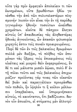 οὔτε γὰρ πρὶν ἐμφαγεῖν ἀπολαύειν τι τῶν
ἐωνημένων, οὔτε βρωθέντων ἡδίω γε-
νέσθαι τὴν ἀπὸ τῶν πολυτελεστέρων πλη-
σμονήν· λοιπὸν οὖν εἶναι τὴν ἐν τῇ παρόδῳ
γιγνομένην ἡδονὴν τοσούτων ὠνεῖσθαι
χρημάτων. εἰκότα δὲ πάσχειν ἔλεγεν
αὐτοὺς ὑπ' ἀπαιδευσίας τὰς ἀληθεστέρας
ἡδονὰς ἀγνοοῦντας, ὧν ἁπασῶν φιλοσοφία
χορηγός ἐστιν τοῖς πονεῖν προαιρουμένοις.
Περὶ δὲ τῶν ἐν τοῖς βαλανείοις δρωμένων
πολλὰ μὲν διεξῄει, τὸ πλῆθος τῶν ἑπο-
μένων τὰς ὕβρεις τοὺς ἐπικειμένους τοῖς
οἰκέταις καὶ μικροῦ δεῖν ἐκφερομένους, ἓν
δέ τι καὶ μάλιστα μισεῖν ἐῴκει, πολὺ δ' ἐν
τῇ πόλει τοῦτο καὶ τοῖς βαλανείοις ἐπιχω-
ριάζον· προϊόντας γάρ τινας τῶν οἰκετῶν
δεῖ βοᾶν καὶ παραγγέλλειν προορᾶσθαι
τοῖν ποδοῖν, ἢν ὑψηλόν τι ἢ κοῖλον μέλλω-
σιν ὑπερβαίνειν, καὶ ὑπομιμνήσκειν
αὐτούς, τὸ καινότατον, ὅτι βαδίζουσιν. δει-
νὸν οὖν ἐποιεῖτο, εἰ στόματος μὲν ἀλλοτρί-
96
 