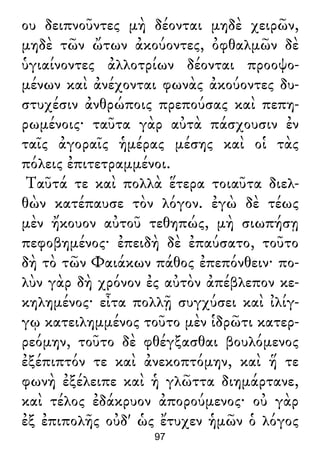 ου δειπνοῦντες μὴ δέονται μηδὲ χειρῶν,
μηδὲ τῶν ὤτων ἀκούοντες, ὀφθαλμῶν δὲ
ὑγιαίνοντες ἀλλοτρίων δέονται προοψο-
μένων καὶ ἀνέχονται φωνὰς ἀκούοντες δυ-
στυχέσιν ἀνθρώποις πρεπούσας καὶ πεπη-
ρωμένοις· ταῦτα γὰρ αὐτὰ πάσχουσιν ἐν
ταῖς ἀγοραῖς ἡμέρας μέσης καὶ οἱ τὰς
πόλεις ἐπιτετραμμένοι.
Ταῦτά τε καὶ πολλὰ ἕτερα τοιαῦτα διελ-
θὼν κατέπαυσε τὸν λόγον. ἐγὼ δὲ τέως
μὲν ἤκουον αὐτοῦ τεθηπώς, μὴ σιωπήσῃ
πεφοβημένος· ἐπειδὴ δὲ ἐπαύσατο, τοῦτο
δὴ τὸ τῶν Φαιάκων πάθος ἐπεπόνθειν· πο-
λὺν γὰρ δὴ χρόνον ἐς αὐτὸν ἀπέβλεπον κε-
κηλημένος· εἶτα πολλῇ συγχύσει καὶ ἰλίγ-
γῳ κατειλημμένος τοῦτο μὲν ἱδρῶτι κατερ-
ρεόμην, τοῦτο δὲ φθέγξασθαι βουλόμενος
ἐξέπιπτόν τε καὶ ἀνεκοπτόμην, καὶ ἥ τε
φωνὴ ἐξέλειπε καὶ ἡ γλῶττα διημάρτανε,
καὶ τέλος ἐδάκρυον ἀπορούμενος· οὐ γὰρ
ἐξ ἐπιπολῆς οὐδ' ὡς ἔτυχεν ἡμῶν ὁ λόγος
97
 