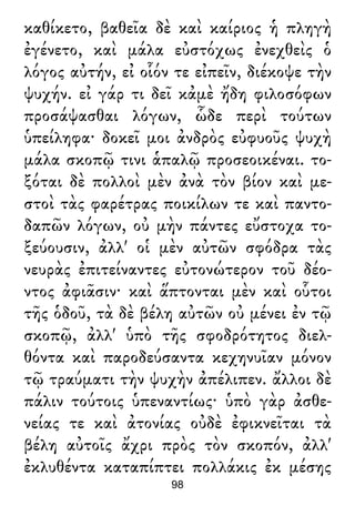 καθίκετο, βαθεῖα δὲ καὶ καίριος ἡ πληγὴ
ἐγένετο, καὶ μάλα εὐστόχως ἐνεχθεὶς ὁ
λόγος αὐτήν, εἰ οἷόν τε εἰπεῖν, διέκοψε τὴν
ψυχήν. εἰ γάρ τι δεῖ κἀμὲ ἤδη φιλοσόφων
προσάψασθαι λόγων, ὧδε περὶ τούτων
ὑπείληφα· δοκεῖ μοι ἀνδρὸς εὐφυοῦς ψυχὴ
μάλα σκοπῷ τινι ἁπαλῷ προσεοικέναι. το-
ξόται δὲ πολλοὶ μὲν ἀνὰ τὸν βίον καὶ με-
στοὶ τὰς φαρέτρας ποικίλων τε καὶ παντο-
δαπῶν λόγων, οὐ μὴν πάντες εὔστοχα το-
ξεύουσιν, ἀλλ' οἱ μὲν αὐτῶν σφόδρα τὰς
νευρὰς ἐπιτείναντες εὐτονώτερον τοῦ δέο-
ντος ἀφιᾶσιν· καὶ ἅπτονται μὲν καὶ οὗτοι
τῆς ὁδοῦ, τὰ δὲ βέλη αὐτῶν οὐ μένει ἐν τῷ
σκοπῷ, ἀλλ' ὑπὸ τῆς σφοδρότητος διελ-
θόντα καὶ παροδεύσαντα κεχηνυῖαν μόνον
τῷ τραύματι τὴν ψυχὴν ἀπέλιπεν. ἄλλοι δὲ
πάλιν τούτοις ὑπεναντίως· ὑπὸ γὰρ ἀσθε-
νείας τε καὶ ἀτονίας οὐδὲ ἐφικνεῖται τὰ
βέλη αὐτοῖς ἄχρι πρὸς τὸν σκοπόν, ἀλλ'
ἐκλυθέντα καταπίπτει πολλάκις ἐκ μέσης
98
 