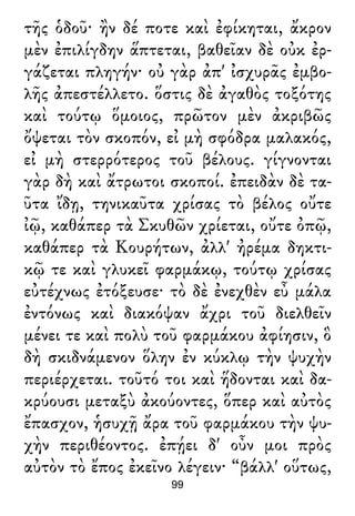 τῆς ὁδοῦ· ἢν δέ ποτε καὶ ἐφίκηται, ἄκρον
μὲν ἐπιλίγδην ἅπτεται, βαθεῖαν δὲ οὐκ ἐρ-
γάζεται πληγήν· οὐ γὰρ ἀπ' ἰσχυρᾶς ἐμβο-
λῆς ἀπεστέλλετο. ὅστις δὲ ἀγαθὸς τοξότης
καὶ τούτῳ ὅμοιος, πρῶτον μὲν ἀκριβῶς
ὄψεται τὸν σκοπόν, εἰ μὴ σφόδρα μαλακός,
εἰ μὴ στερρότερος τοῦ βέλους. γίγνονται
γὰρ δὴ καὶ ἄτρωτοι σκοποί. ἐπειδὰν δὲ τα-
ῦτα ἴδῃ, τηνικαῦτα χρίσας τὸ βέλος οὔτε
ἰῷ, καθάπερ τὰ Σκυθῶν χρίεται, οὔτε ὀπῷ,
καθάπερ τὰ Κουρήτων, ἀλλ' ἠρέμα δηκτι-
κῷ τε καὶ γλυκεῖ φαρμάκῳ, τούτῳ χρίσας
εὐτέχνως ἐτόξευσε· τὸ δὲ ἐνεχθὲν εὖ μάλα
ἐντόνως καὶ διακόψαν ἄχρι τοῦ διελθεῖν
μένει τε καὶ πολὺ τοῦ φαρμάκου ἀφίησιν, ὃ
δὴ σκιδνάμενον ὅλην ἐν κύκλῳ τὴν ψυχὴν
περιέρχεται. τοῦτό τοι καὶ ἥδονται καὶ δα-
κρύουσι μεταξὺ ἀκούοντες, ὅπερ καὶ αὐτὸς
ἔπασχον, ἡσυχῇ ἄρα τοῦ φαρμάκου τὴν ψυ-
χὴν περιθέοντος. ἐπῄει δ' οὖν μοι πρὸς
αὐτὸν τὸ ἔπος ἐκεῖνο λέγειν· “βάλλ' οὕτως,
99
 