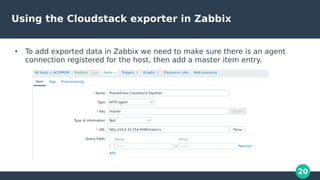 20
Using the Cloudstack exporter in Zabbix
●
To add exported data in Zabbix we need to make sure there is an agent
connect...