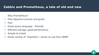 6
Zabbix and Prometheus, a tale of old and new
Why Prometheus?
●
Free (Apache License) and gratis
●
Fast
●
Great query lan...