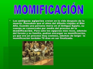  LosLos antiguos egipciosantiguos egipcios creían en la vida después de lacreían en la vida después de la
muerte. Pensaban que el alma del difunto viajaba al Másmuerte. Pensaban que el alma del difunto viajaba al Más
Allá. Cuando una persona moría en el Antiguo Egipto, suAllá. Cuando una persona moría en el Antiguo Egipto, su
cuerpo se conservaba por medio del proceso de lacuerpo se conservaba por medio del proceso de la
momificaciónmomificación. Pero sólo los egipcios más ricos, además. Pero sólo los egipcios más ricos, además
del faraón y su familia, podían encargar su momificación,del faraón y su familia, podían encargar su momificación,
ya que era un proceso muy costoso, además de largo:  laya que era un proceso muy costoso, además de largo:  la
momificación tardaba 70 días en ser finalizada.momificación tardaba 70 días en ser finalizada.
 