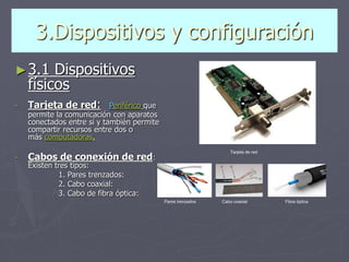 3.Dispositivos y configuración
►3.1 Dispositivos
físicos
- Tarjeta de red: Periférico que
permite la comunicación con aparatos
conectados entre sí y también permite
compartir recursos entre dos o
más computadoras.
- Cabos de conexión de red:
Existen tres tipos:
1. Pares trenzados:
2. Cabo coaxial:
3. Cabo de fibra óptica:
Pares trenzados
Tarjeta de red
Cabo coaxial Fibra óptica
 