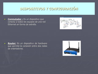 DISPOSITIVOS Y CONFIGURACIÓN
► Conmutador : Es un dispositivo que
conecta a todos los equipos de una red
Ethernet en forma de estrella.
► Router: Es un dispositivo de hardware
que permite la conexión entre dos redes
de ordenadores.
 