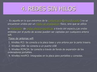 4. REDES SIN HILOS
- Es aquella en la que extremos de la comunicación(emisor/receptor) no se
encuentran unidos por un medio de propagación físico, sino que se utiliza
la modulación de ondas electromagnéticas a través del espacio.Las ondas
emitidas por el punto de acceso pueden ser captadas por cualquiera antena
wifi.
Tipos de antenas wifi
1. Wirelles PCI: Se conecta a la placa base y una antena por la parte trasera.
2. Wirelles USB: Se conecta a un puerto USB
3. Wirelles PCMCIA: Se conecta a través de fenda de expansión de los
ordenadores portatiles.
4. Wirelles miniPCI: Integradas en la placa para portatiles y consolas.
 