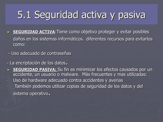 5.1 Seguridad activa y pasiva
► SEGURIDAD ACTIVA:Tiene como objetivo proteger y evitar posibles
daños en los sistemas informáticos. diferentes recursos para evitarlos
como:
- Uso adecuado de contraseñas
- La encriptación de los datos.
► SEGURIDAD PASIVA: Su fin es minimizar los efectos causados por un
accidente, un usuario o malware. Más frecuentes y mas utilizadas:
- Uso de hardware adecuado contra accidentes y averías
- También podemos utilizar copias de seguridad de los datos y del
sistema operativo.
 