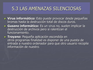 5.3 LAS AMENAZAS SILENCIOSAS
► Virus informático: Esto puede provocar desde pequeñas
bromas hasta la destrucción total de discos duros.
► Gusano informático: Es un virus no, suelen implicar la
destrucción de archivos pero sí ralentizan el
funcionamiento.
► Troyano: Pequeña aplicación escondida en
otros programas finalidad es disponer de una puesta de
entrada a nuestro ordenador para que otro usuario recopile
información de nuestro.
 