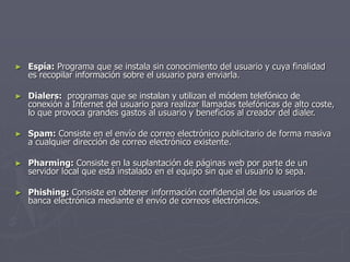 ► Espía: Programa que se instala sin conocimiento del usuario y cuya finalidad
es recopilar información sobre el usuario para enviarla.
► Dialers: programas que se instalan y utilizan el módem telefónico de
conexión a Internet del usuario para realizar llamadas telefónicas de alto coste,
lo que provoca grandes gastos al usuario y beneficios al creador del dialer.
► Spam: Consiste en el envío de correo electrónico publicitario de forma masiva
a cualquier dirección de correo electrónico existente.
► Pharming: Consiste en la suplantación de páginas web por parte de un
servidor local que está instalado en el equipo sin que el usuario lo sepa.
► Phishing: Consiste en obtener información confidencial de los usuarios de
banca electrónica mediante el envío de correos electrónicos.
 