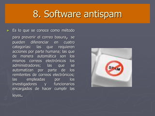 8. Software antispam
► Es lo que se conoce como método
para prevenir el correo basura, se
pueden diferenciar en cuatro
categorías: las que requieren
acciones por parte humana; las que
de manera automática son los
mismos correos electrónicos los
administradores; las que se
automatizan por parte de los
remitentes de correos electrónicos;
las empleadas por los
investigadores y funcionarios
encargados de hacer cumplir las
leyes.
 