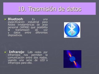 10. Trasmisión de datos
► Bluetooh: Es una
especificación industrial para
Redes innalambricas de area
personal (WPAN) que posibilita
la transmisión de voz
y datos entre diferentes
dispositivos.
► Infrarojo: Las redes por
infrarrojos nos permiten la
comunicación entre dos nodos,
usando una serie de LED´s
infrarrojos para ello.
 