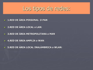 Los tipos de redes:
► 1.RED DE ÁREA PERSONAL O PAN:
► 2.RED DE ÁREA LOCAL o LAN:
► 3.RED DE ÁREA METROPOLITANA o MAN
► 4.RED DE ÁREA AMPLIA o WAN:
► 5.RED DE ÁREA LOCAL INALÁMBRICA o WLAN:
 