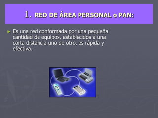 1. RED DE ÁREA PERSONAL o PAN:
► Es una red conformada por una pequeña
cantidad de equipos, establecidos a una
corta distancia uno de otro, es rápida y
efectiva.
 